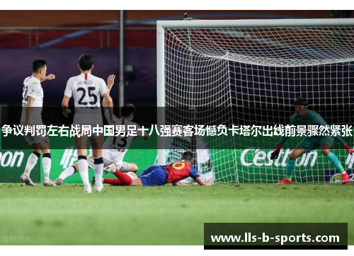 争议判罚左右战局中国男足十八强赛客场憾负卡塔尔出线前景骤然紧张
